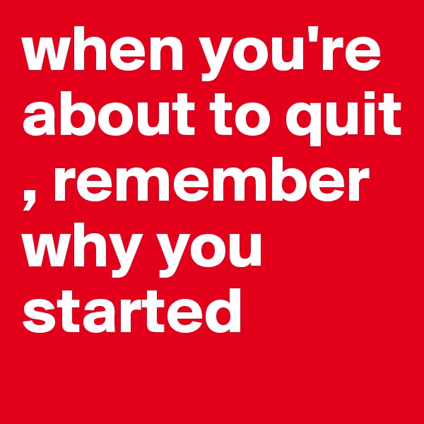 when you're about to quit , remember why you started 