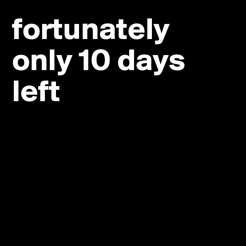 fortunately only 10 days left 



