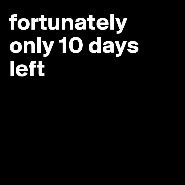 fortunately only 10 days left 



