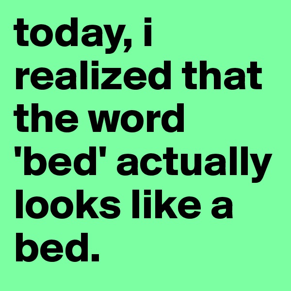 today, i realized that the word 'bed' actually looks like a bed.