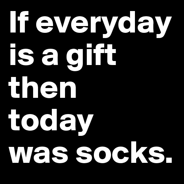 If everyday is a gift then 
today 
was socks.
