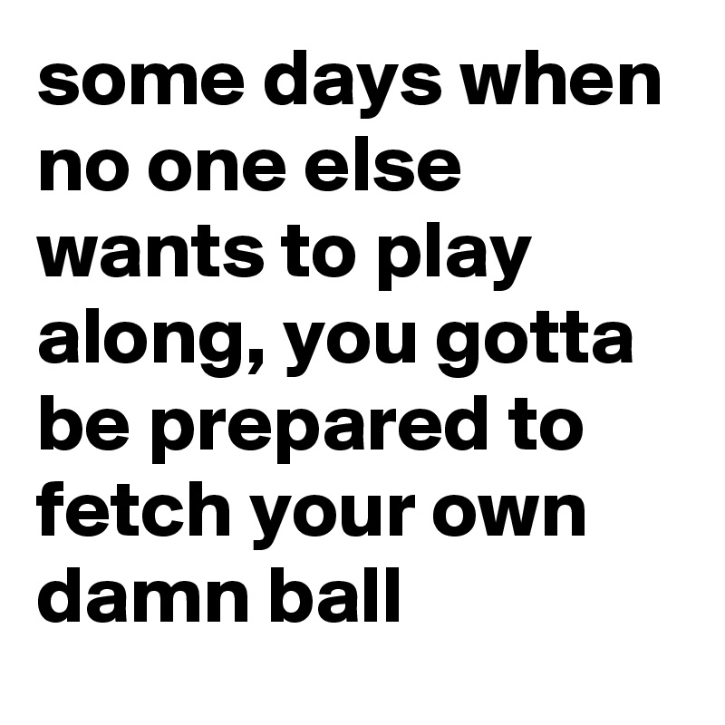 some days when no one else wants to play along, you gotta be prepared to fetch your own damn ball
