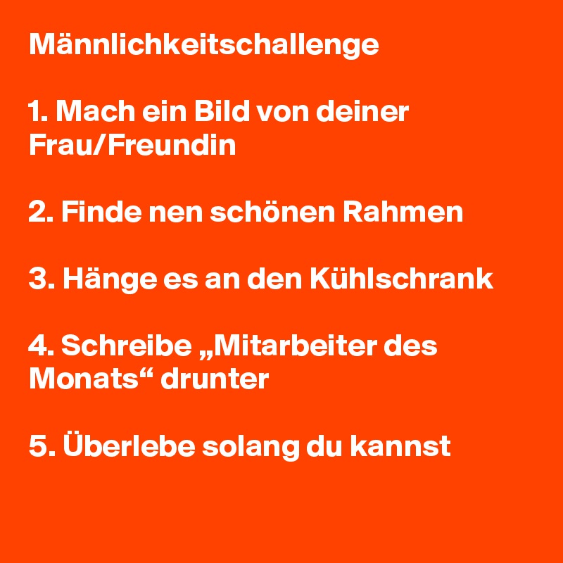 Männlichkeitschallenge

1. Mach ein Bild von deiner Frau/Freundin

2. Finde nen schönen Rahmen 

3. Hänge es an den Kühlschrank 

4. Schreibe „Mitarbeiter des Monats“ drunter

5. Überlebe solang du kannst