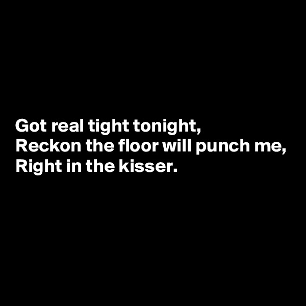 




Got real tight tonight,
Reckon the floor will punch me,
Right in the kisser.




