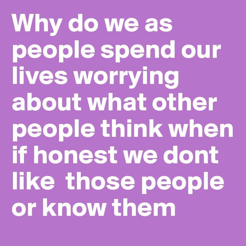 Why do we as people spend our lives worrying about what other people think when if honest we dont like  those people or know them