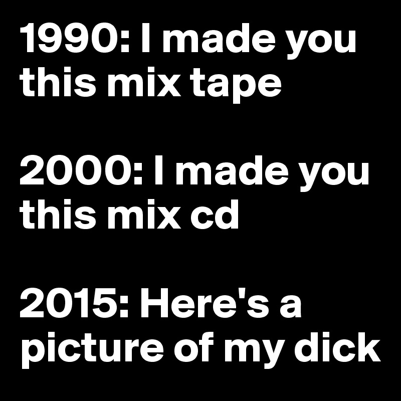 1990: I made you this mix tape

2000: I made you this mix cd

2015: Here's a picture of my dick