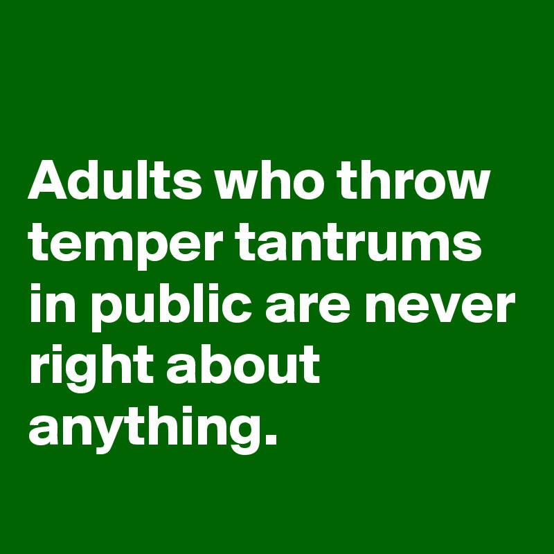 

Adults who throw temper tantrums in public are never right about anything.
