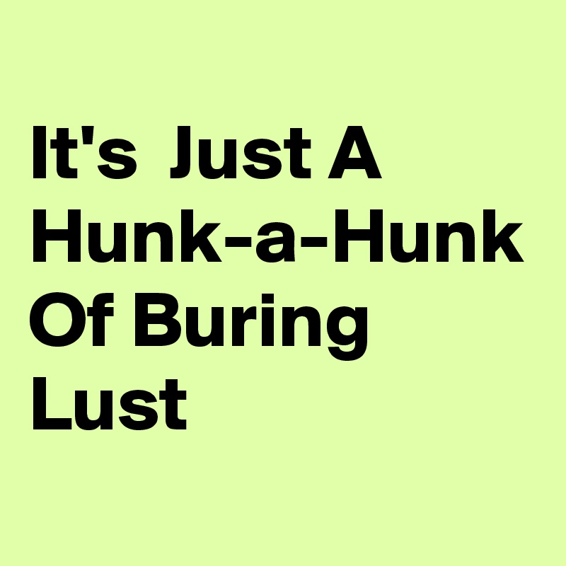 
It's  Just A Hunk-a-Hunk Of Buring Lust