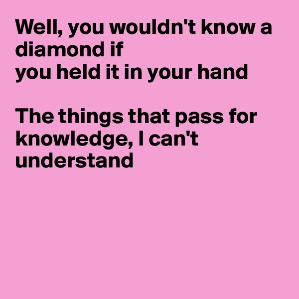 Well, you wouldn't know a diamond if 
you held it in your hand

The things that pass for knowledge, I can't understand




