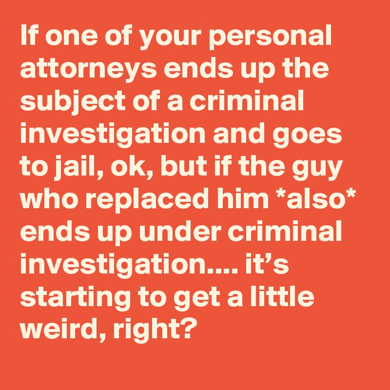If one of your personal attorneys ends up the subject of a criminal investigation and goes to jail, ok, but if the guy who replaced him *also* ends up under criminal investigation.... it’s starting to get a little weird, right?