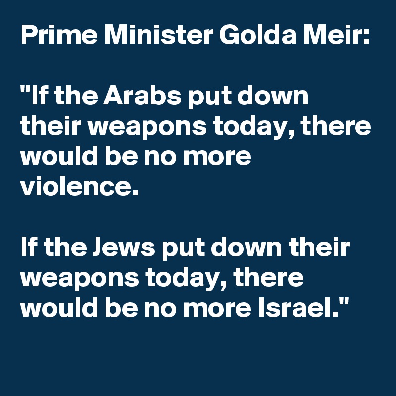 Prime Minister Golda Meir:

"If the Arabs put down their weapons today, there would be no more violence.

If the Jews put down their weapons today, there would be no more Israel."
