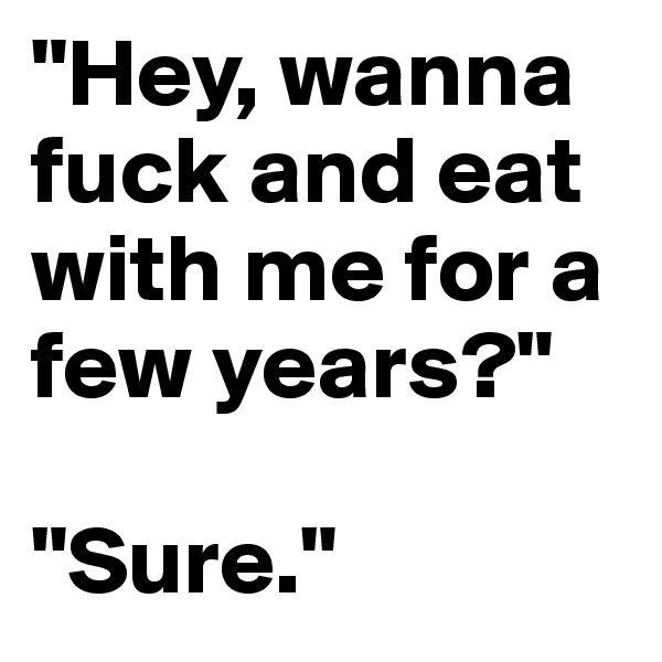 "Hey, wanna fuck and eat with me for a few years?" 

"Sure."
