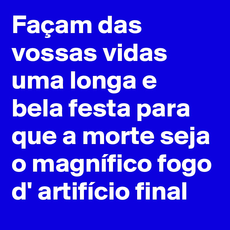 Façam das vossas vidas uma longa e bela festa para que a morte seja o magnífico fogo d' artifício final