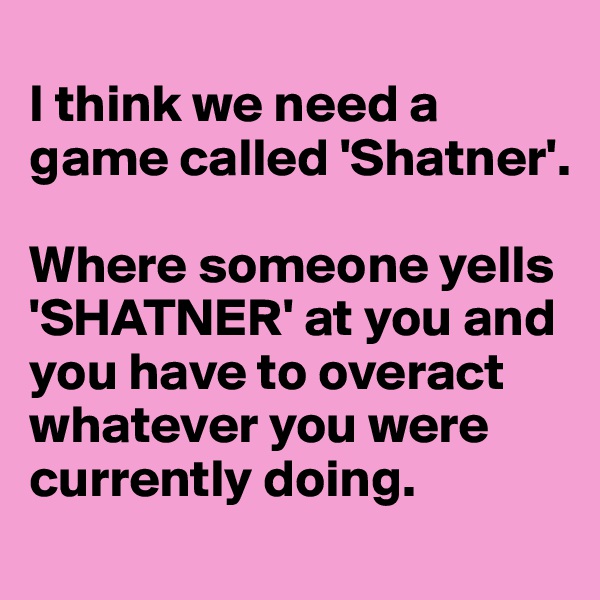 
I think we need a game called 'Shatner'. 

Where someone yells 'SHATNER' at you and you have to overact whatever you were currently doing. 