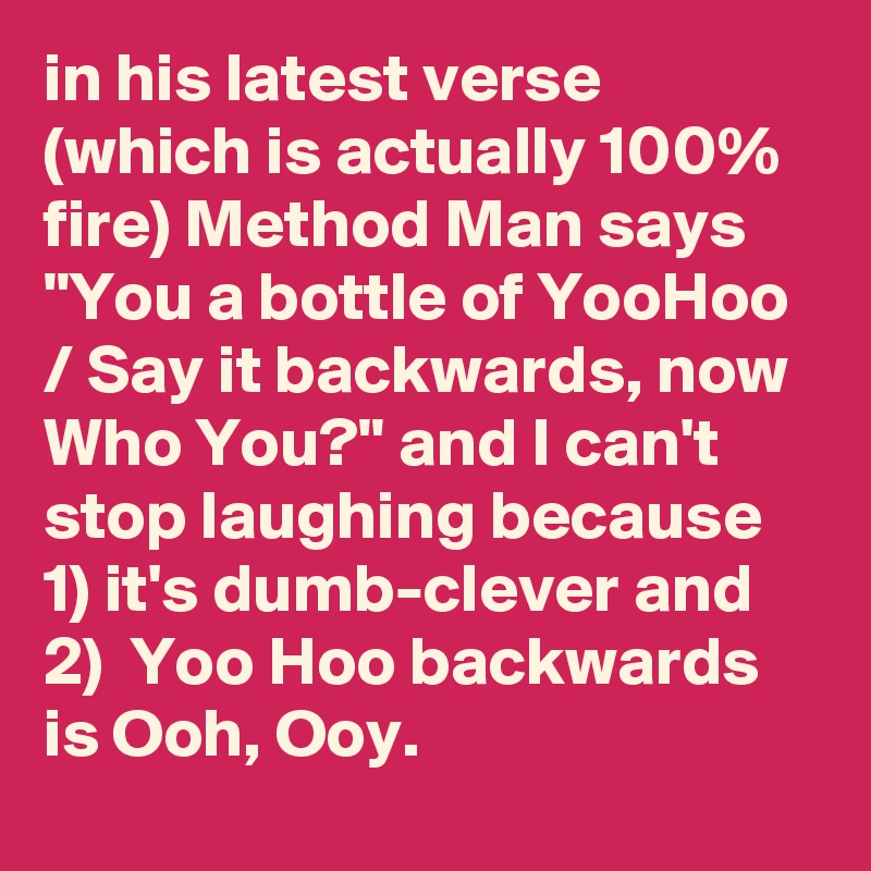 in his latest verse (which is actually 100% fire) Method Man says "You a bottle of YooHoo / Say it backwards, now Who You?" and I can't stop laughing because 1) it's dumb-clever and 2)  Yoo Hoo backwards is Ooh, Ooy.