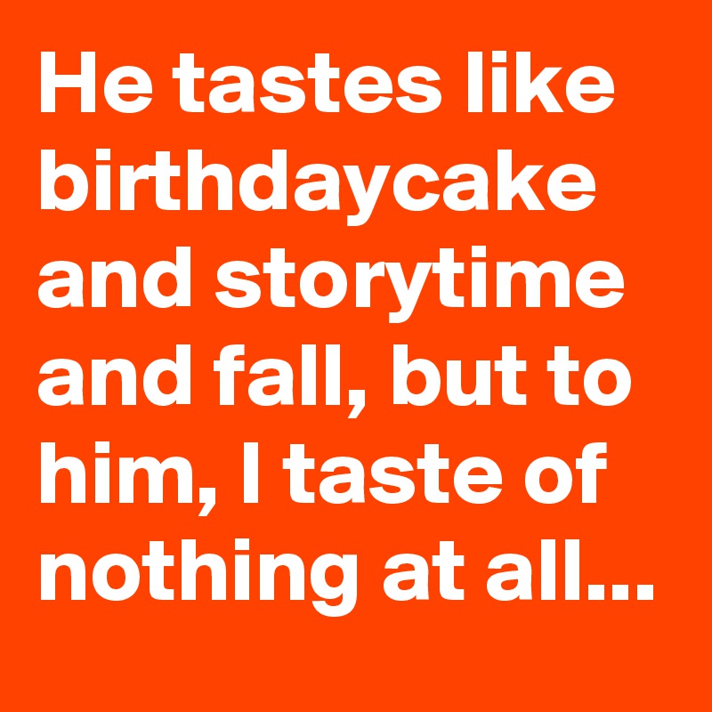 He tastes like birthdaycake and storytime and fall, but to him, I taste of nothing at all...