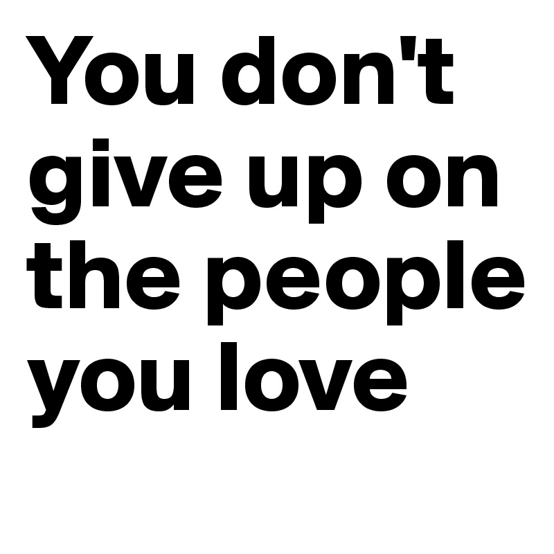 You don't give up on the people you love