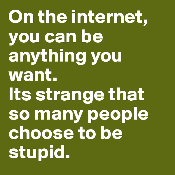 On the internet, you can be anything you want.
Its strange that so many people choose to be stupid.