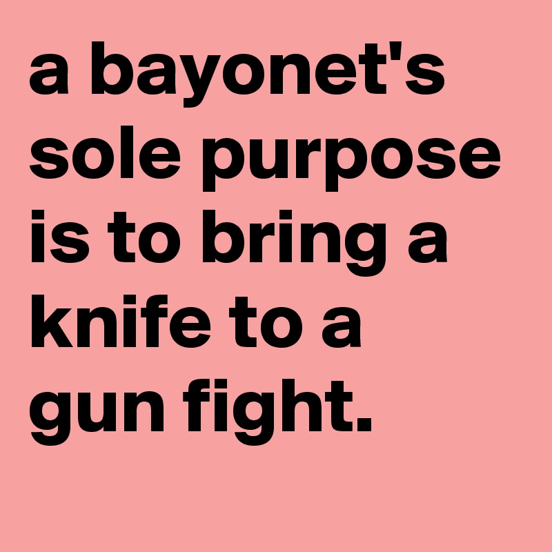 a bayonet's sole purpose is to bring a knife to a gun fight.