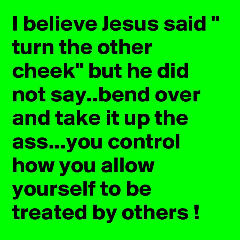 I believe Jesus said " turn the other cheek" but he did not say..bend over and take it up the ass...you control how you allow yourself to be treated by others !