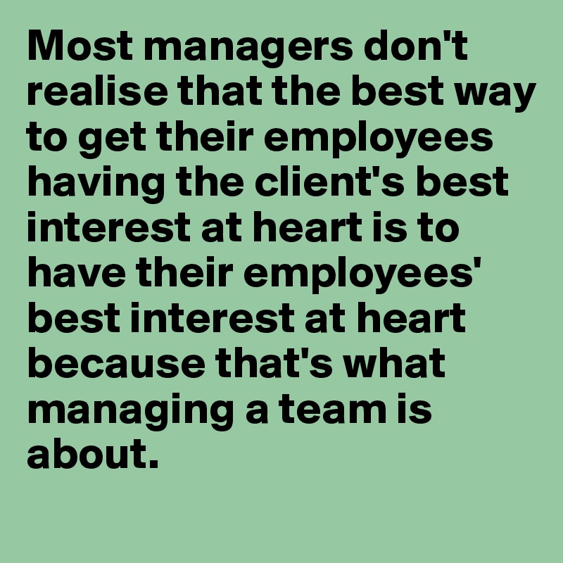 Most managers don't realise that the best way to get their employees having the client's best interest at heart is to have their employees' best interest at heart because that's what managing a team is about.