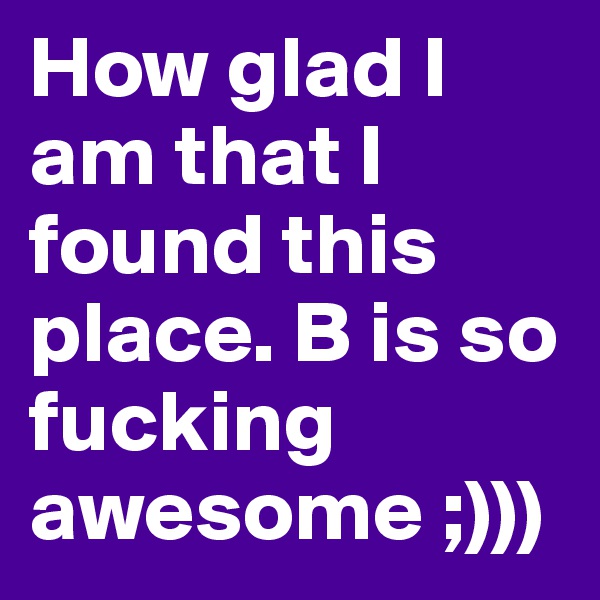 How glad I am that I found this place. B is so fucking awesome ;)))