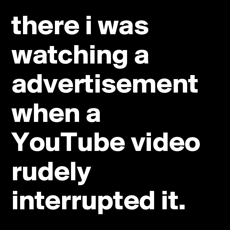 there i was watching a advertisement when a YouTube video rudely interrupted it.