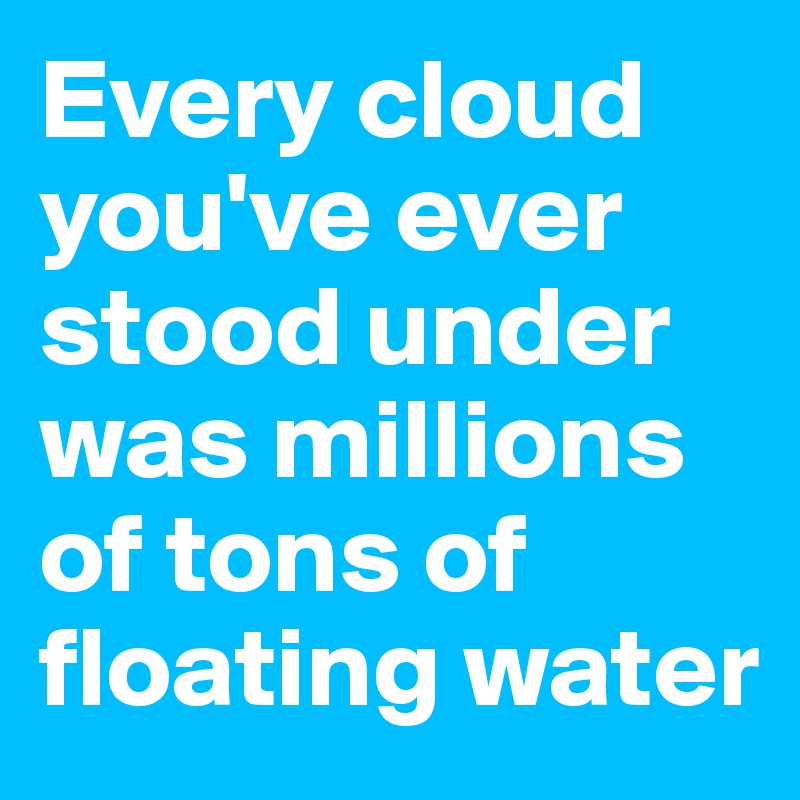 Every cloud you've ever stood under was millions of tons of floating water