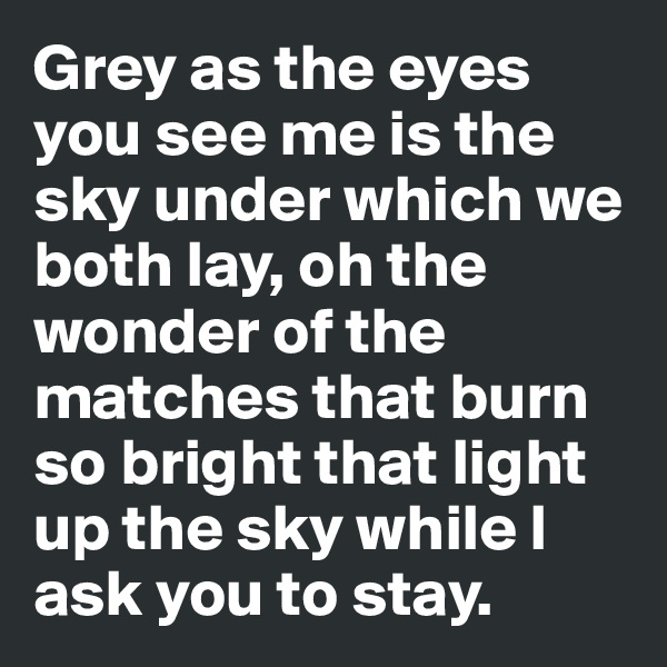 Grey as the eyes you see me is the sky under which we both lay, oh the wonder of the matches that burn so bright that light up the sky while I ask you to stay.