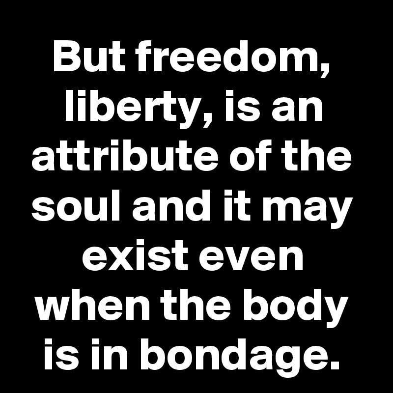 But freedom, liberty, is an attribute of the soul and it may exist even when the body is in bondage.