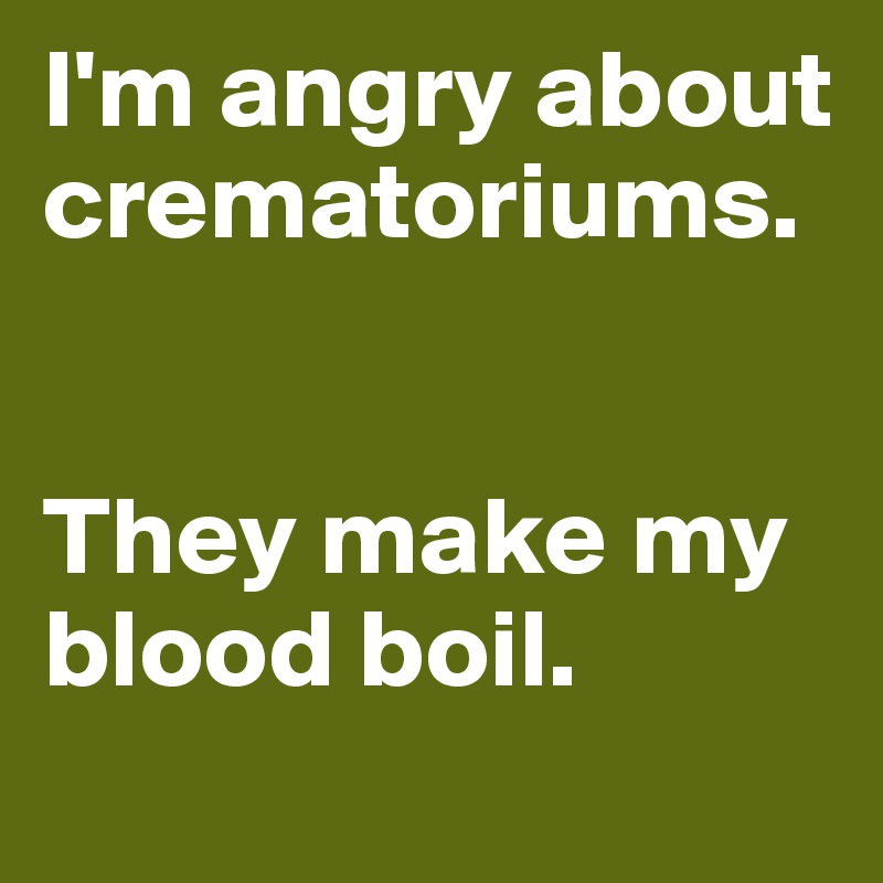 I'm angry about crematoriums.


They make my blood boil.
