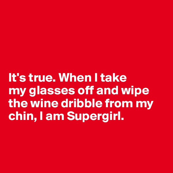 




It's true. When I take 
my glasses off and wipe the wine dribble from my chin, I am Supergirl. 


