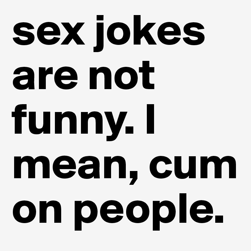 sex jokes are not funny. I mean, cum on people.