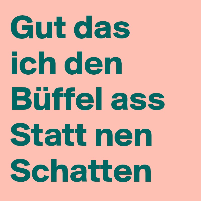 Gut das ich den Büffel ass
Statt nen Schatten 