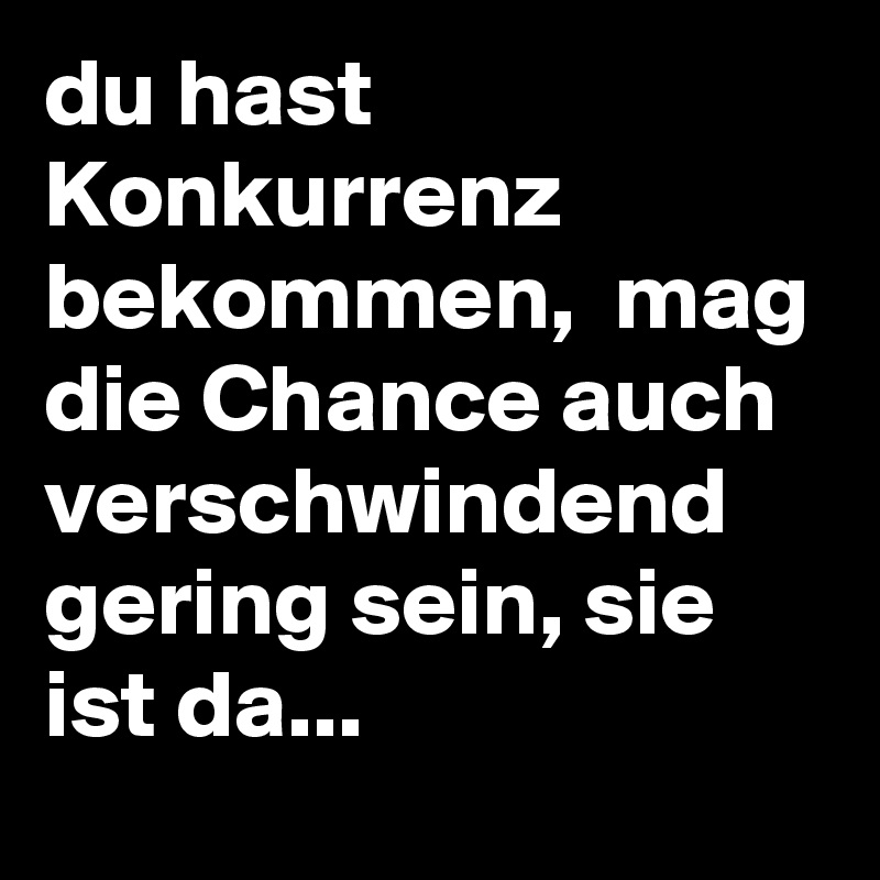 du hast Konkurrenz bekommen,  mag die Chance auch verschwindend gering sein, sie ist da...