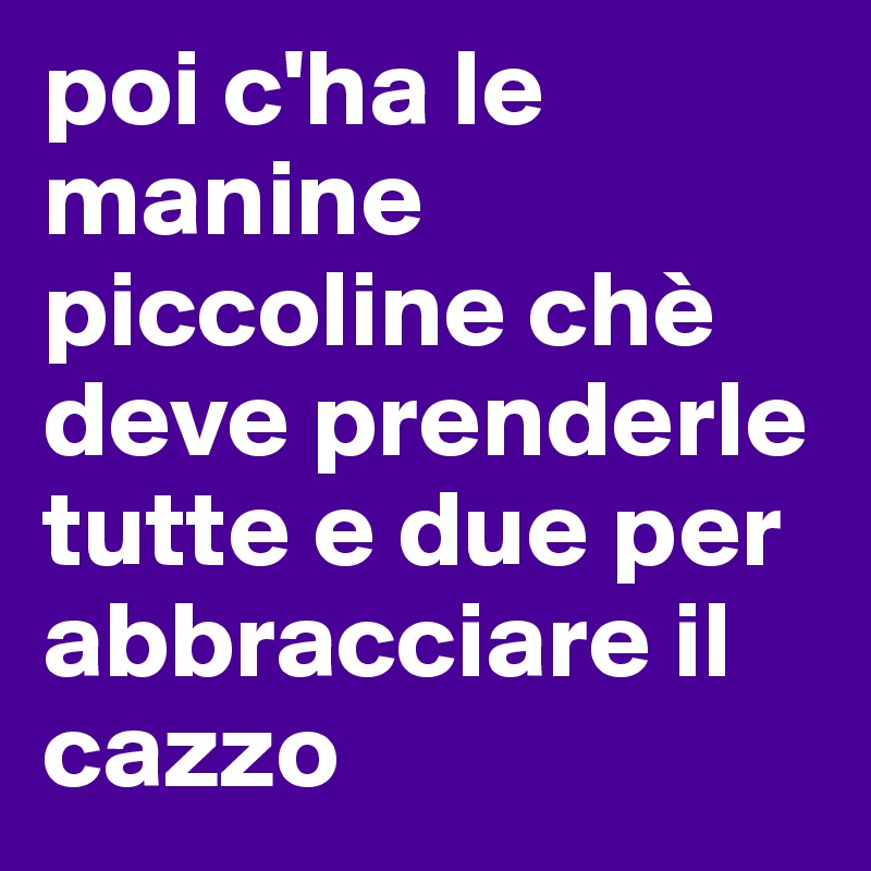 poi c'ha le manine piccoline chè deve prenderle tutte e due per abbracciare il cazzo