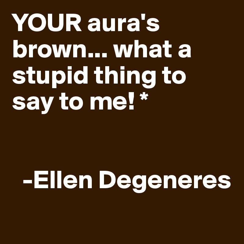 YOUR aura's brown... what a stupid thing to say to me! *


  -Ellen Degeneres
