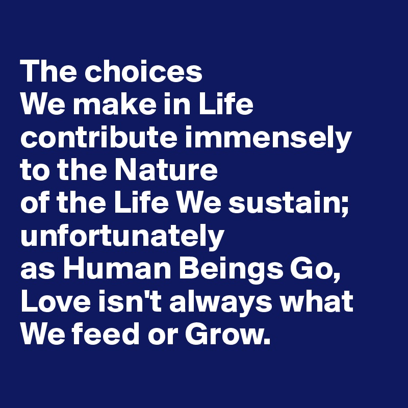 
The choices 
We make in Life contribute immensely to the Nature 
of the Life We sustain; unfortunately 
as Human Beings Go, Love isn't always what We feed or Grow.
