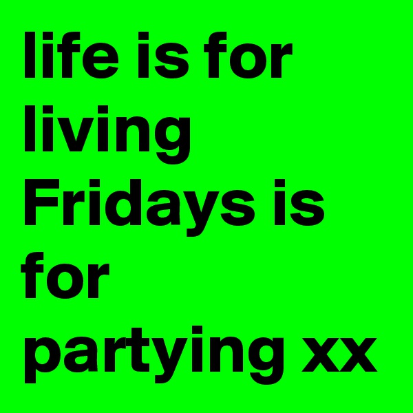 life is for living Fridays is for partying xx