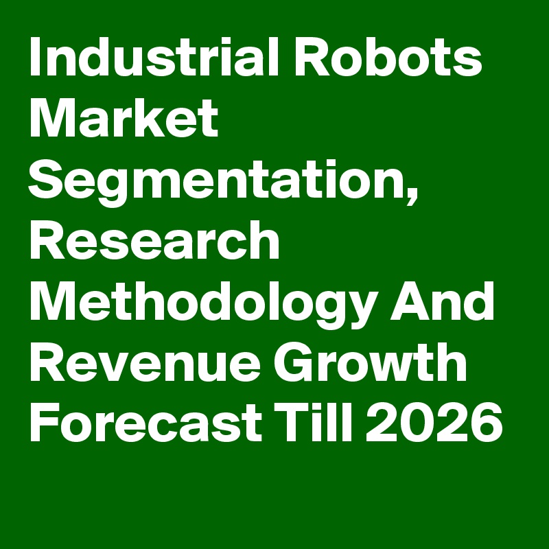 Industrial Robots Market Segmentation, Research Methodology And Revenue Growth Forecast Till 2026

