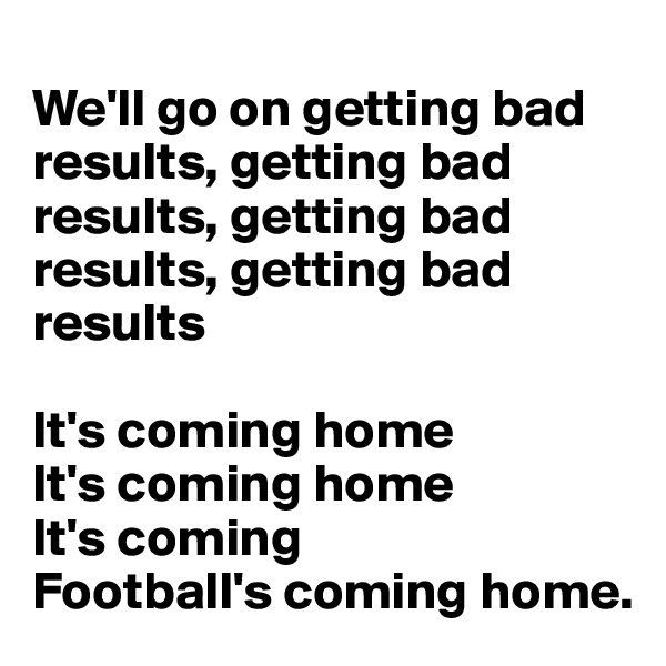 
We'll go on getting bad results, getting bad results, getting bad results, getting bad results

It's coming home
It's coming home
It's coming
Football's coming home.