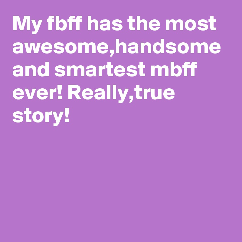My fbff has the most awesome,handsome and smartest mbff ever! Really,true story!