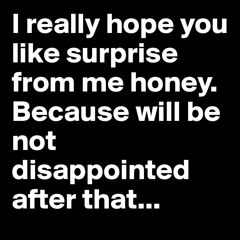 I really hope you like surprise from me honey. Because will be not disappointed after that... 