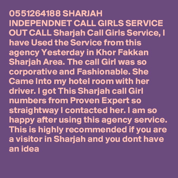0551264188 SHARJAH INDEPENDNET CALL GIRLS SERVICE OUT CALL Sharjah Call Girls Service, I have Used the Service from this agency Yesterday in Khor Fakkan Sharjah Area. The call Girl was so corporative and Fashionable. She Came Into my hotel room with her driver. I got This Sharjah call Girl numbers from Proven Expert so straightway I contacted her. I am so happy after using this agency service. This is highly recommended if you are a visitor in Sharjah and you dont have an idea 