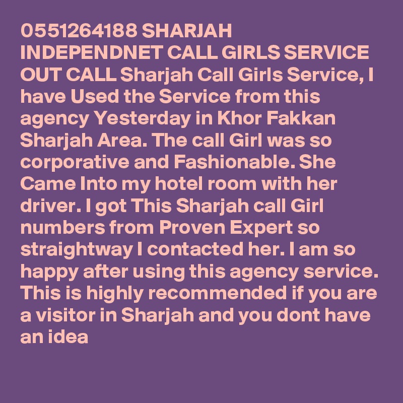 0551264188 SHARJAH INDEPENDNET CALL GIRLS SERVICE OUT CALL Sharjah Call Girls Service, I have Used the Service from this agency Yesterday in Khor Fakkan Sharjah Area. The call Girl was so corporative and Fashionable. She Came Into my hotel room with her driver. I got This Sharjah call Girl numbers from Proven Expert so straightway I contacted her. I am so happy after using this agency service. This is highly recommended if you are a visitor in Sharjah and you dont have an idea 