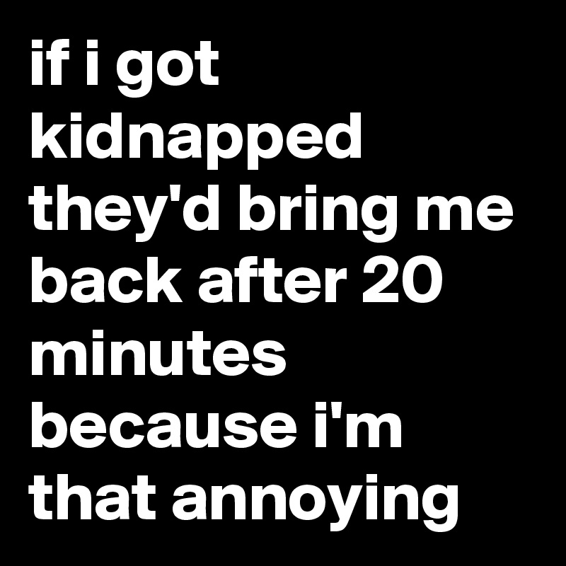 if i got kidnapped they'd bring me back after 20 minutes because i'm that annoying