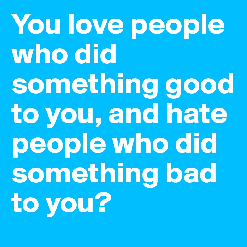 You love people who did something good to you, and hate people who did something bad to you?