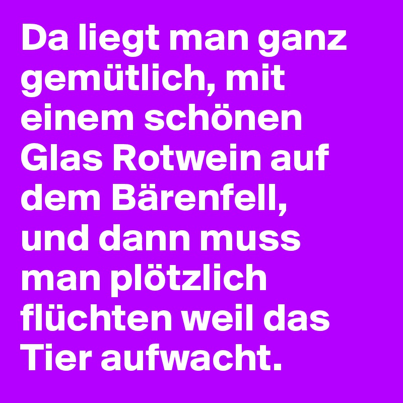 Da liegt man ganz gemütlich, mit einem schönen Glas Rotwein auf dem Bärenfell, 
und dann muss man plötzlich flüchten weil das Tier aufwacht.