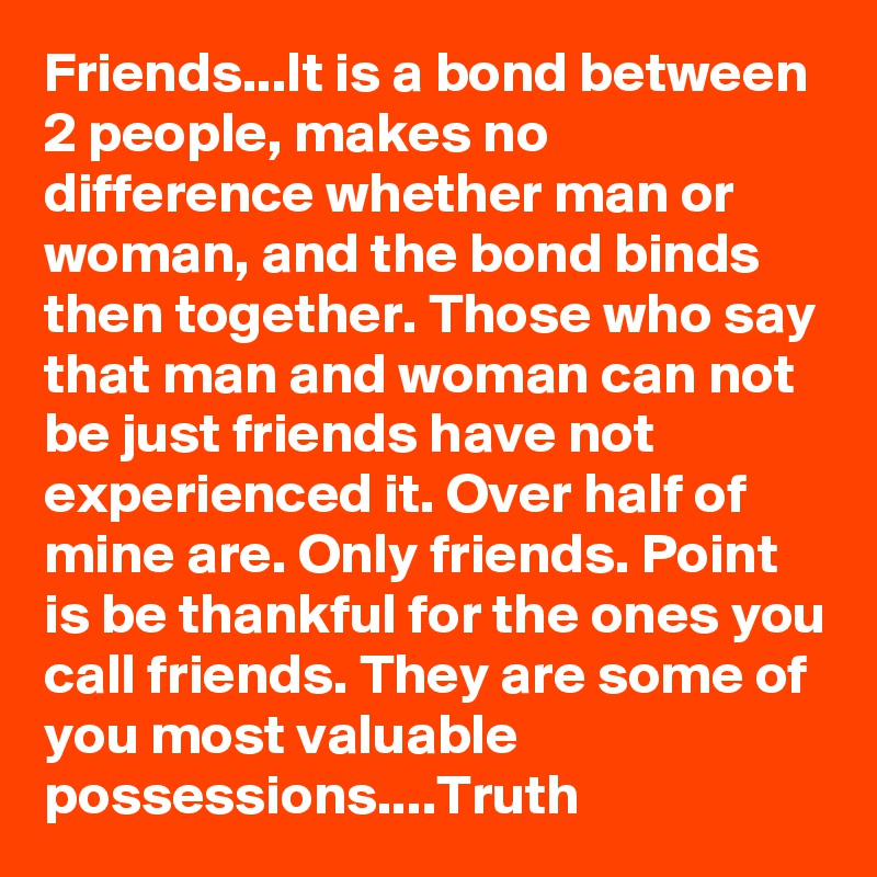 Friends...It is a bond between 2 people, makes no difference whether man or woman, and the bond binds then together. Those who say that man and woman can not be just friends have not experienced it. Over half of mine are. Only friends. Point is be thankful for the ones you call friends. They are some of you most valuable possessions....Truth 