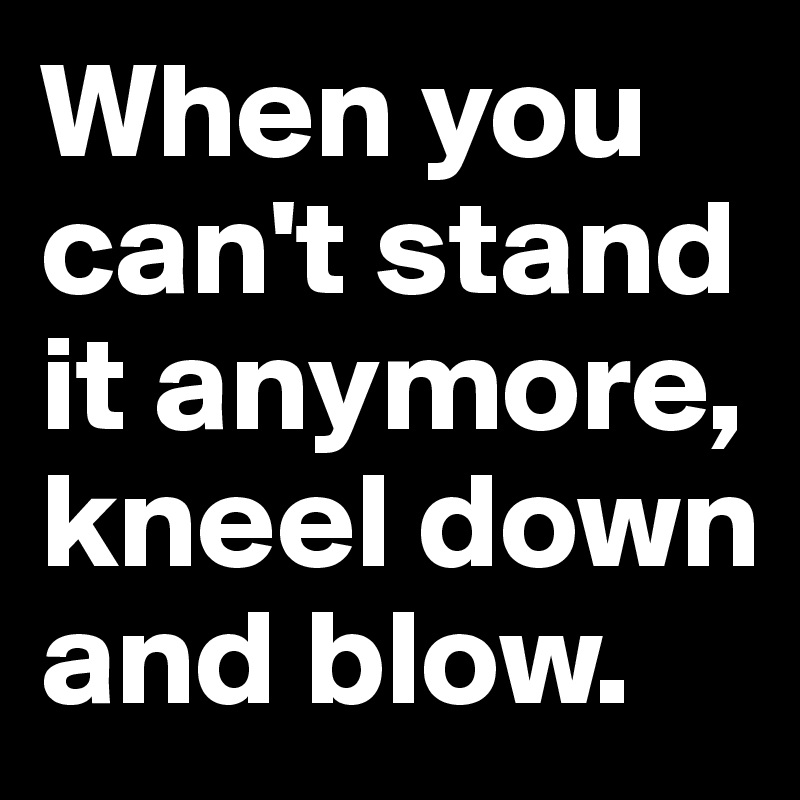 When you can't stand it anymore, kneel down and blow.